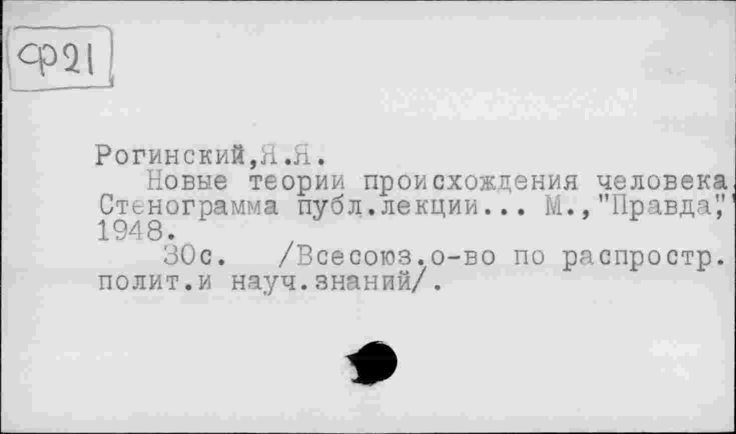 ﻿ср2І
Рогинский,Я.Я.
Новые теории происхождения человека Стенограмма публ.лекции... М.,"Правда" 194 8.
30с. /Всесоюз.о-во по распростр. полит.и науч.знаний/.